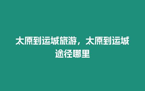 太原到運城旅游，太原到運城途徑哪里