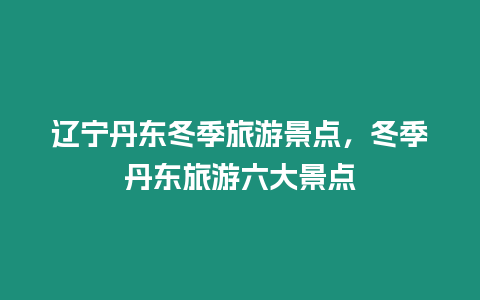 遼寧丹東冬季旅游景點，冬季丹東旅游六大景點