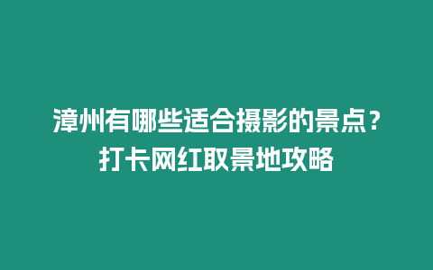 漳州有哪些適合攝影的景點？打卡網紅取景地攻略