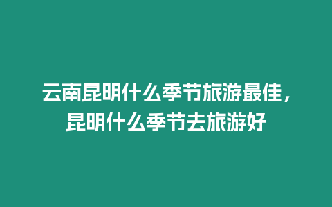 云南昆明什么季節旅游最佳，昆明什么季節去旅游好