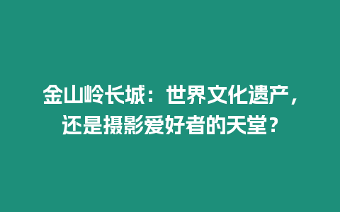 金山嶺長城：世界文化遺產，還是攝影愛好者的天堂？