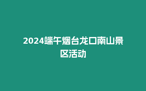 2024端午煙臺龍口南山景區(qū)活動