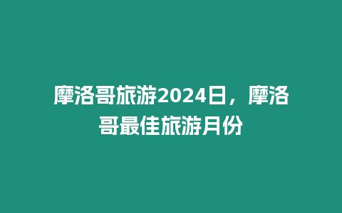 摩洛哥旅游2024日，摩洛哥最佳旅游月份