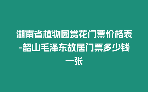 湖南省植物園賞花門票價格表-韶山毛澤東故居門票多少錢一張