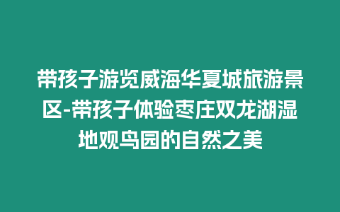 帶孩子游覽威海華夏城旅游景區-帶孩子體驗棗莊雙龍湖濕地觀鳥園的自然之美