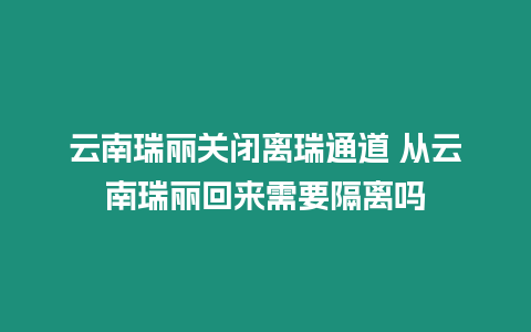 云南瑞麗關(guān)閉離瑞通道 從云南瑞麗回來需要隔離嗎