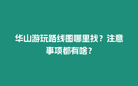 華山游玩路線圖哪里找？注意事項都有啥？