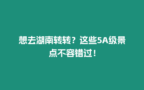 想去湖南轉轉？這些5A級景點不容錯過！