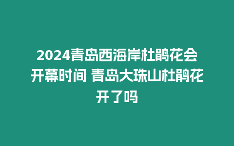 2024青島西海岸杜鵑花會開幕時間 青島大珠山杜鵑花開了嗎