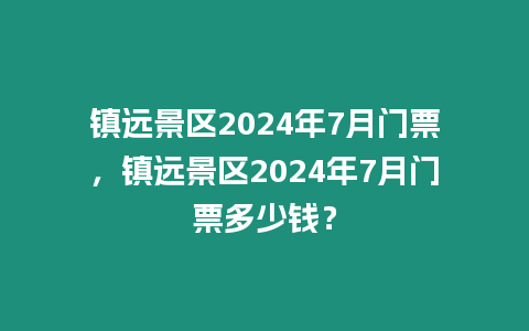 鎮(zhèn)遠景區(qū)2024年7月門票，鎮(zhèn)遠景區(qū)2024年7月門票多少錢？