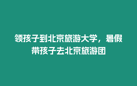 領孩子到北京旅游大學，暑假帶孩子去北京旅游團