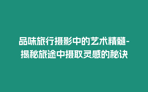 品味旅行攝影中的藝術精髓-揭秘旅途中攝取靈感的秘訣