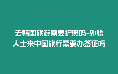 去韓國(guó)旅游需要護(hù)照嗎-外籍人士來(lái)中國(guó)旅行需要辦簽證嗎