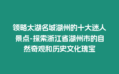 領略太湖名城湖州的十大迷人景點-探索浙江省湖州市的自然奇觀和歷史文化瑰寶