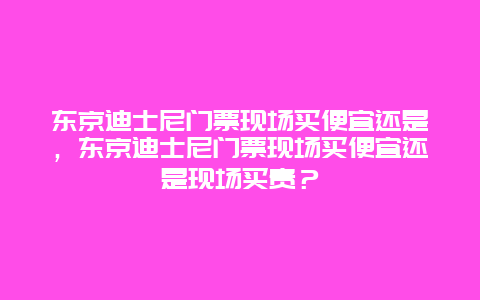 東京迪士尼門票現場買便宜還是，東京迪士尼門票現場買便宜還是現場買貴？