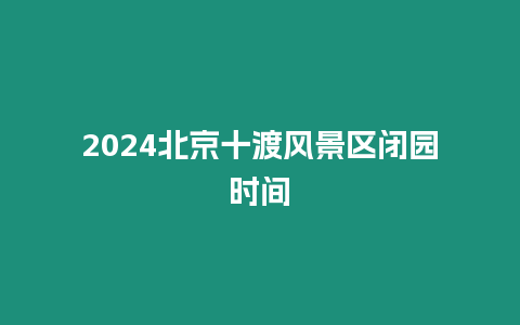 2024北京十渡風景區閉園時間