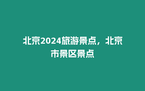 北京2024旅游景點，北京市景區景點