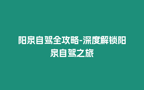 陽泉自駕全攻略-深度解鎖陽泉自駕之旅