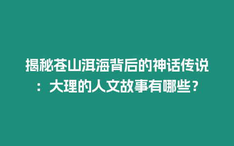 揭秘蒼山洱海背后的神話傳說：大理的人文故事有哪些？