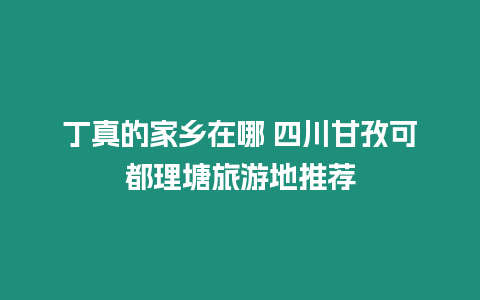 丁真的家鄉(xiāng)在哪 四川甘孜可都理塘旅游地推薦