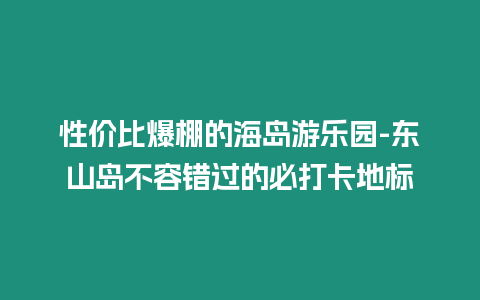 性價比爆棚的海島游樂園-東山島不容錯過的必打卡地標