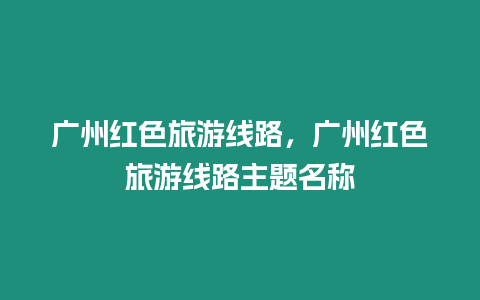 廣州紅色旅游線路，廣州紅色旅游線路主題名稱