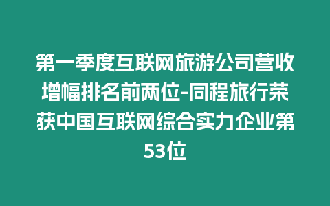 第一季度互聯網旅游公司營收增幅排名前兩位-同程旅行榮獲中國互聯網綜合實力企業第53位