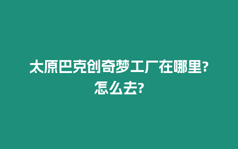 太原巴克創(chuàng)奇夢工廠在哪里?怎么去?