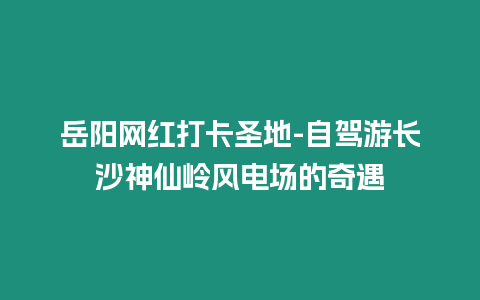 岳陽網(wǎng)紅打卡圣地-自駕游長沙神仙嶺風(fēng)電場的奇遇