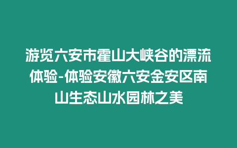 游覽六安市霍山大峽谷的漂流體驗-體驗安徽六安金安區南山生態山水園林之美