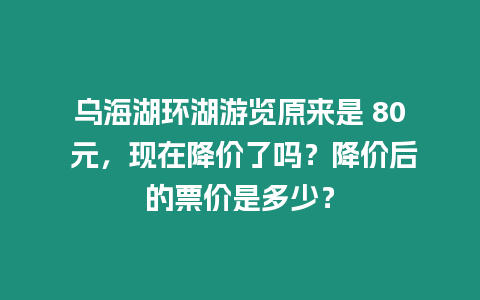 烏海湖環湖游覽原來是 80 元，現在降價了嗎？降價后的票價是多少？