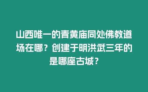 山西唯一的青黃廟同處佛教道場在哪？創(chuàng)建于明洪武三年的是哪座古城？