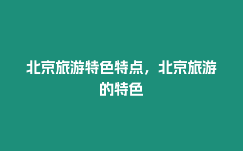 北京旅游特色特點，北京旅游的特色