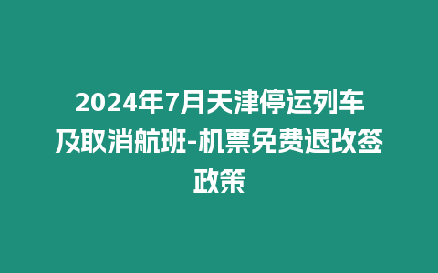 2024年7月天津停運列車及取消航班-機票免費退改簽政策