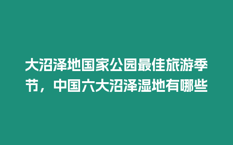 大沼澤地國家公園最佳旅游季節(jié)，中國六大沼澤濕地有哪些