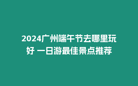 2024廣州端午節(jié)去哪里玩好 一日游最佳景點推薦