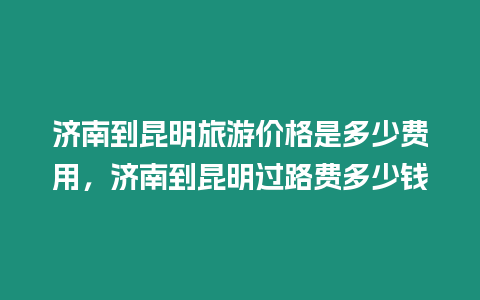 濟南到昆明旅游價格是多少費用，濟南到昆明過路費多少錢