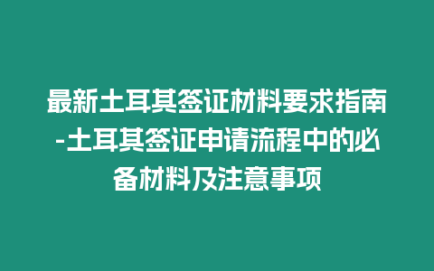 最新土耳其簽證材料要求指南-土耳其簽證申請流程中的必備材料及注意事項