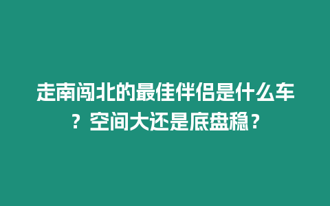 走南闖北的最佳伴侶是什么車？空間大還是底盤穩(wěn)？