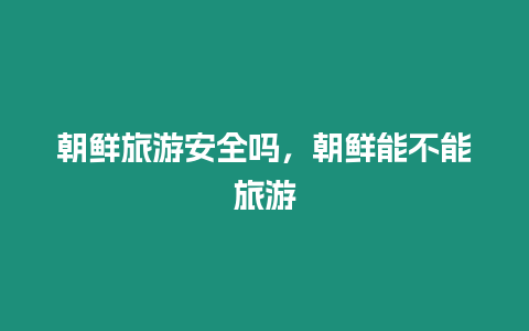 朝鮮旅游安全嗎，朝鮮能不能旅游