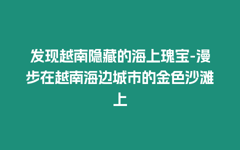 發現越南隱藏的海上瑰寶-漫步在越南海邊城市的金色沙灘上