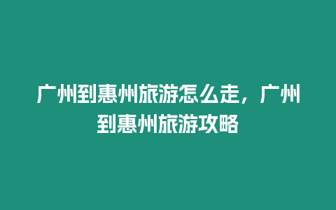 廣州到惠州旅游怎么走，廣州到惠州旅游攻略