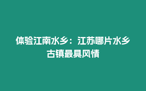 體驗江南水鄉：江蘇哪片水鄉古鎮最具風情