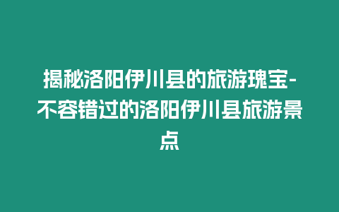 揭秘洛陽伊川縣的旅游瑰寶-不容錯過的洛陽伊川縣旅游景點