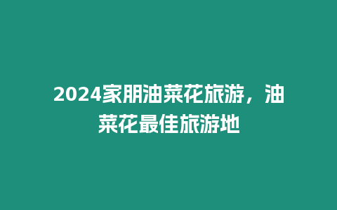 2024家朋油菜花旅游，油菜花最佳旅游地