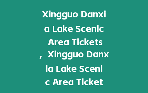 Xingguo Danxia Lake Scenic Area Tickets，Xingguo Danxia Lake Scenic Area Ticket Prices