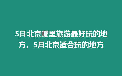 5月北京哪里旅游最好玩的地方，5月北京適合玩的地方