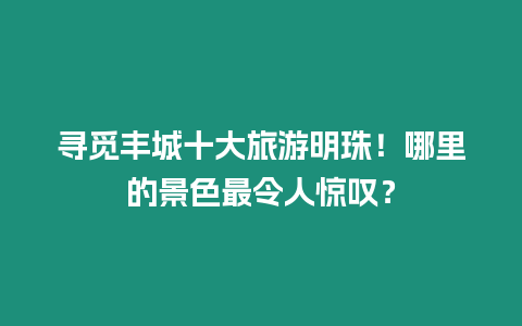 尋覓豐城十大旅游明珠！哪里的景色最令人驚嘆？