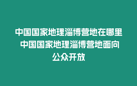 中國國家地理淄博營地在哪里 中國國家地理淄博營地面向公眾開放