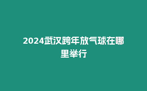 2024武漢跨年放氣球在哪里舉行